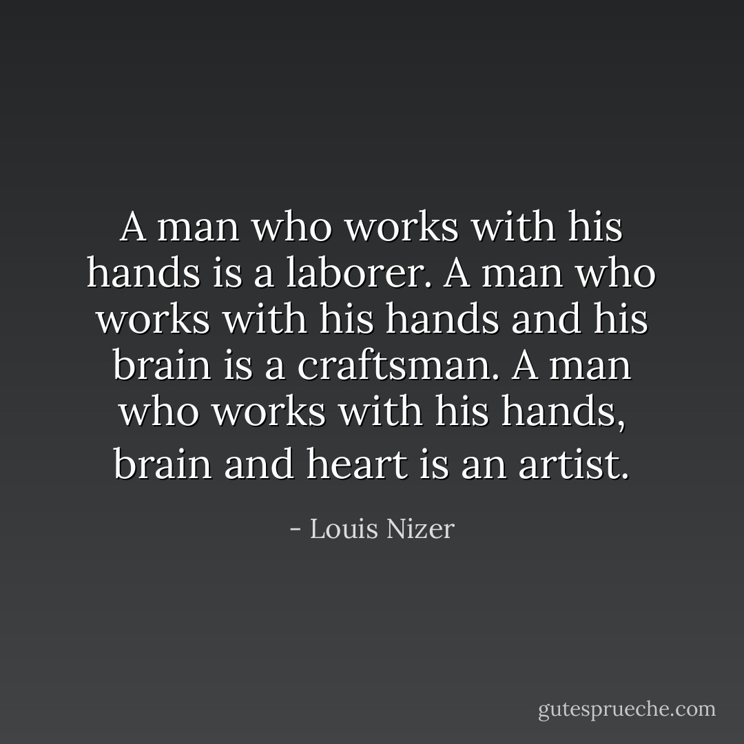 A man who works with his hands is a laborer.<br />A man who works with his hands and his brain is a craftsman.<br />A man who works with his hands, brain and heart is an artist. - Louis Nizer