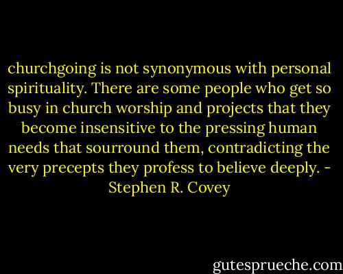 churchgoing is not synonymous with personal spirituality. There are some people who get so busy in church worship and projects that they become insensitive to the pressing human needs that sourround them, contradicting the very precepts they profess to believe deeply. - Stephen R. Covey