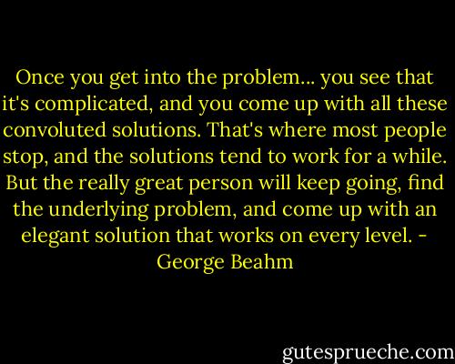 Once you get into the problem... you see that it's complicated, and you come up with all these convoluted solutions. That's where most people stop, and the solutions tend to work for a while. But the really great person will keep going, find the underlying problem, and come up with an elegant solution that works on every level. - George Beahm