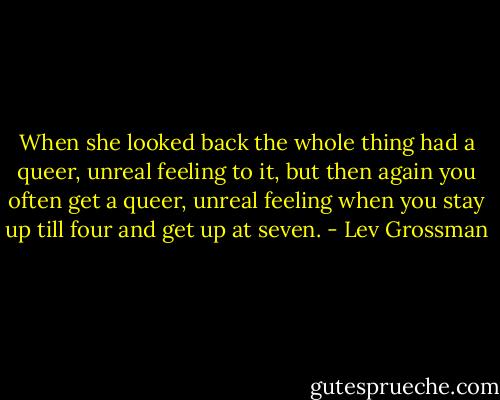 When she looked back the whole thing had a queer, unreal feeling to it, but then again you often get a queer, unreal feeling when you stay up till four and get up at seven. - Lev Grossman