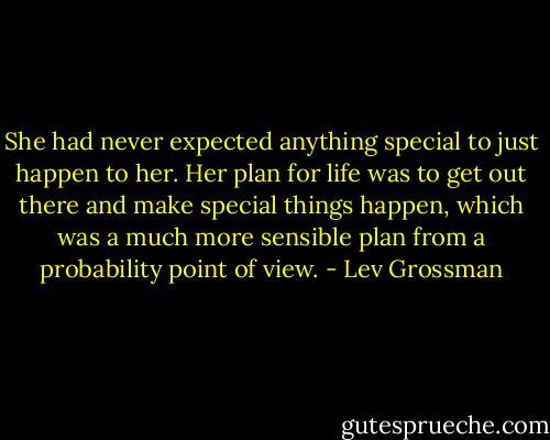 She had never expected anything special to just happen to her. Her plan for life was to get out there and make special things happen, which was a much more sensible plan from a probability point of view. - Lev Grossman