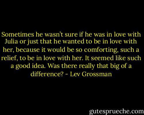 Sometimes he wasn’t sure if he was in love with Julia or just that he wanted to be in love with her, because it would be so comforting, such a relief, to be in love with her. It seemed like such a good idea. Was there really that big of a difference? - Lev Grossman