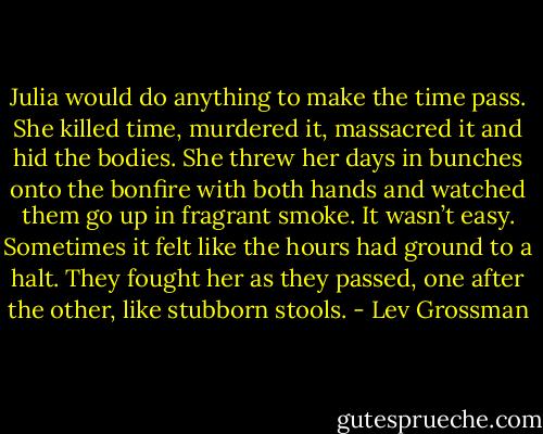 Julia would do anything to make the time pass. She killed time, murdered it, massacred it and hid the bodies. She threw her days in bunches onto the bonfire with both hands and watched them go up in fragrant smoke. It wasn’t easy. Sometimes it felt like the hours had ground to a halt. They fought her as they passed, one after the other, like stubborn stools. - Lev Grossman