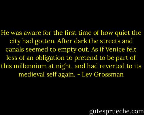 He was aware for the first time of how quiet the city had gotten. After dark the streets and canals seemed to empty out. As if Venice felt less of an obligation to pretend to be part of this millennium at night, and had reverted to its medieval self again. - Lev Grossman