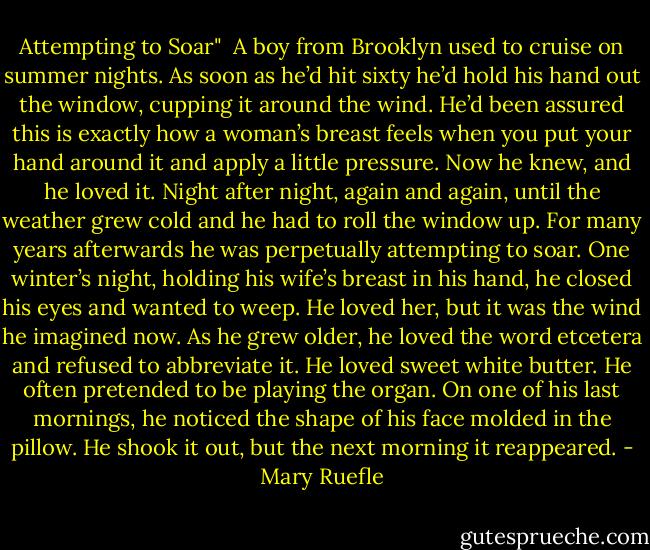 Attempting to Soar"<br /><br />A boy from Brooklyn used to cruise on summer nights.<br />As soon as he’d hit sixty he’d hold his hand out the window,<br />cupping it around the wind. He’d been assured<br />this is exactly how a woman’s breast feels when you put<br />your hand around it and apply a little pressure. Now he knew,<br />and he loved it. Night after night, again and again, until<br />the weather grew cold and he had to roll the window up.<br />For many years afterwards he was perpetually attempting<br />to soar. One winter’s night, holding his wife’s breast<br />in his hand, he closed his eyes and wanted to weep.<br />He loved her, but it was the wind he imagined now.<br />As he grew older, he loved the word etcetera and refused<br />to abbreviate it. He loved sweet white butter. He often<br />pretended to be playing the organ. On one of his last mornings,<br />he noticed the shape of his face molded in the pillow.<br />He shook it out, but the next morning it reappeared. - Mary Ruefle