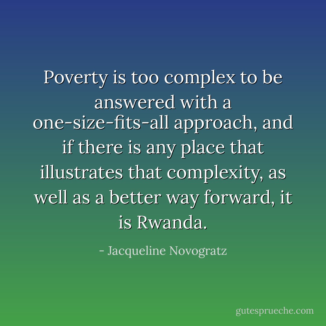 Poverty is too complex to be answered with a one-size-fits-all approach, and if there is any place that illustrates that complexity, as well as a better way forward, it is Rwanda. - Jacqueline Novogratz