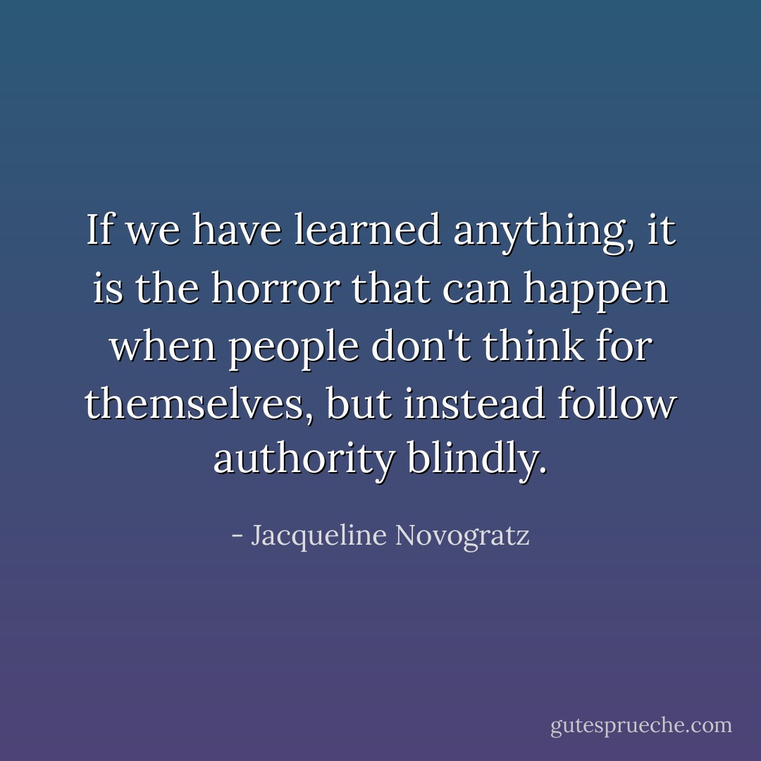 If we have learned anything, it is the horror that can happen when people don't think for themselves, but instead follow authority blindly. - Jacqueline Novogratz