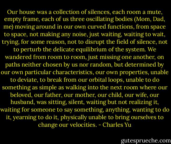 Our house was a collection of silences, each room a mute, empty frame, each of us three oscillating bodies (Mom, Dad, me) moving around in our own curved functions, from space to space, not making any noise, just waiting, waiting to wait, trying, for some reason, not to disrupt the field of silence, not to perturb the delicate equilibrium of the system. We wandered from room to room, just missing one another, on paths neither chosen by us nor random, but determined by our own particular characteristics, our own properties, unable to deviate, to break from our orbital loops, unable to do something as simple as walking into the next room where our beloved, our father, our mother, our child, our wife, our husband, was sitting, silent, waiting but not realizing it, waiting for someone to say something, anything, wanting to do it, yearning to do it, physically unable to bring ourselves to change our velocities. - Charles Yu