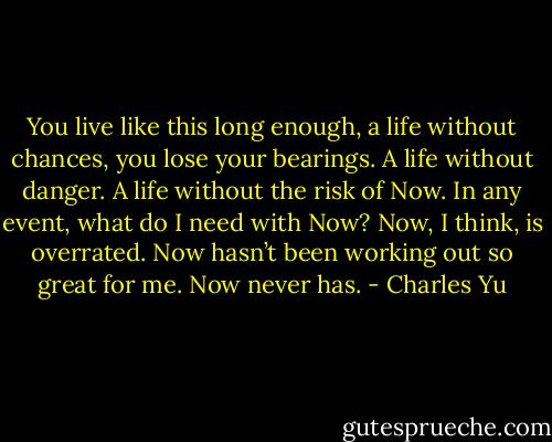 You live like this long enough, a life without chances, you lose your bearings. A life without danger. A life without the risk of Now. In any event, what do I need with Now? Now, I think, is overrated. Now hasn’t been working out so great for me. Now never has. - Charles Yu