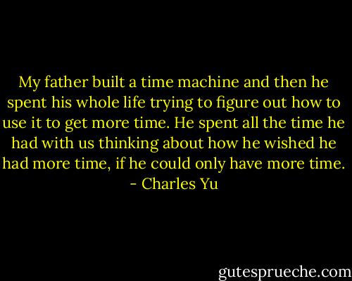 My father built a time machine and then he spent his whole life trying to figure out how to use it to get more time. He spent all the time he had with us thinking about how he wished he had more time, if he could only have more time. - Charles Yu