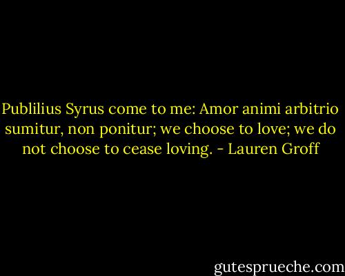 Publilius Syrus come to me: Amor animi arbitrio sumitur, non ponitur; we choose to love; we do not choose to cease loving. - Lauren Groff