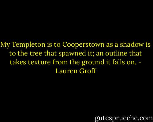 My Templeton is to Cooperstown as a shadow is to the tree that spawned it; an outline that takes texture from the ground it falls on. - Lauren Groff