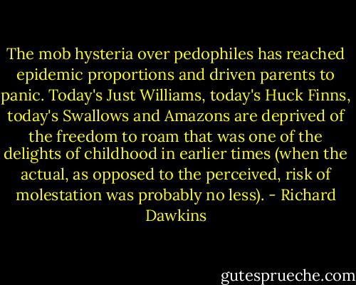 The mob hysteria over pedophiles has reached epidemic proportions and driven parents to panic. Today's Just Williams, today's Huck Finns, today's Swallows and Amazons are deprived of the freedom to roam that was one of the delights of childhood in earlier times (when the actual, as opposed to the perceived, risk of molestation was probably no less). - Richard Dawkins