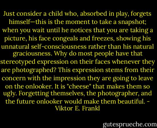 Just consider a child who, absorbed in play, forgets himself—this is the moment to take a snapshot; when you wait until he notices that you are taking a picture, his face congeals and freezes, showing his unnatural self-consciousness rather than his natural graciousness. Why do most people have that stereotyped expression on their faces whenever they are photographed? This expression stems from their concern with the impression they are going to leave on the onlooker. It is "cheese" that makes them so ugly. Forgetting themselves, the photographer, and the future onlooker would make them beautiful. - Viktor E. Frankl