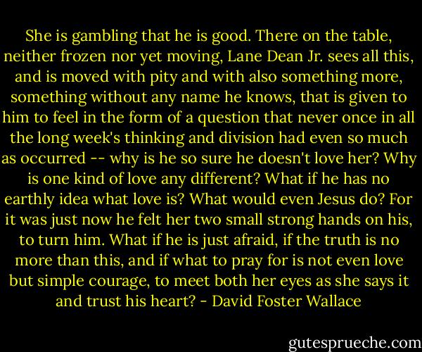 She is gambling that he is good. There on the table, neither frozen nor yet moving, Lane Dean Jr. sees all this, and is moved with pity and with also something more, something without any name he knows, that is given to him to feel in the form of a question that never once in all the long week's thinking and division had even so much as occurred -- why is he so sure he doesn't love her? Why is one kind of love any different? What if he has no earthly idea what love is? What would even Jesus do? For it was just now he felt her two small strong hands on his, to turn him. What if he is just afraid, if the truth is no more than this, and if what to pray for is not even love but simple courage, to meet both her eyes as she says it and trust his heart? - David Foster Wallace