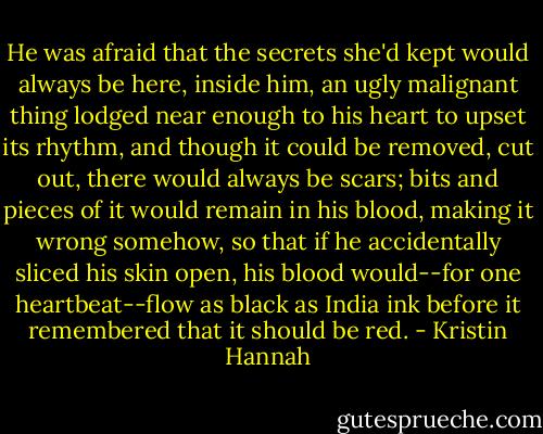 He was afraid that the secrets she'd kept would always be here, inside him, an ugly malignant thing lodged near enough to his heart to upset its rhythm, and though it could be removed, cut out, there would always be scars; bits and pieces of it would remain in his blood, making it wrong somehow, so that if he accidentally sliced his skin open, his blood would--for one heartbeat--flow as black as India ink before it remembered that it should be red. - Kristin Hannah