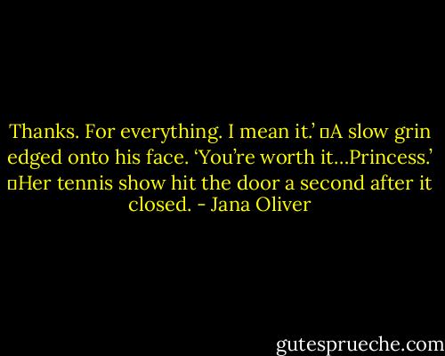 Thanks. For everything. I mean it.’<br />	A slow grin edged onto his face. ‘You’re worth it…Princess.’<br />	Her tennis show hit the door a second after it closed. - Jana Oliver