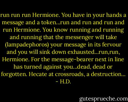 run run run Hermione. You have in your hands a message and a token...run and run and run and run Hermione. You know running and running and running that the messenger will take (lampadephoros) your message in its fervour and you will sink down exhausted...run,run, Hermione. For the message-bearer next in line has turned against you...dead, dead or forgotten. Hecate at crossroads, a destruction... - H.D.