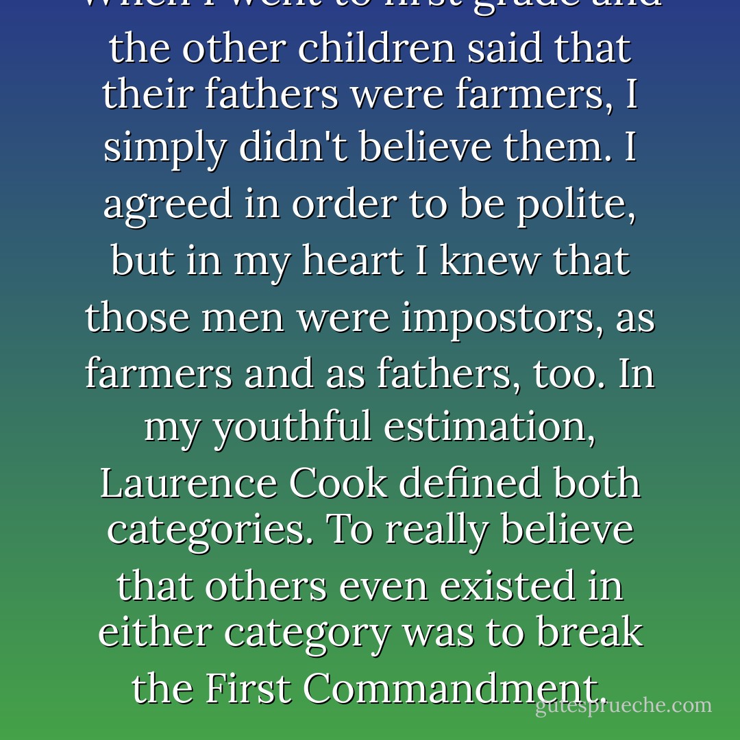 When I went to first grade and the other children said that their fathers were farmers, I simply didn't believe them. I agreed in order to be polite, but in my heart I knew that those men were impostors, as farmers and as fathers, too. In my youthful estimation, Laurence Cook defined both categories. To really believe that others even existed in either category was to break the First Commandment. - Jane Smiley