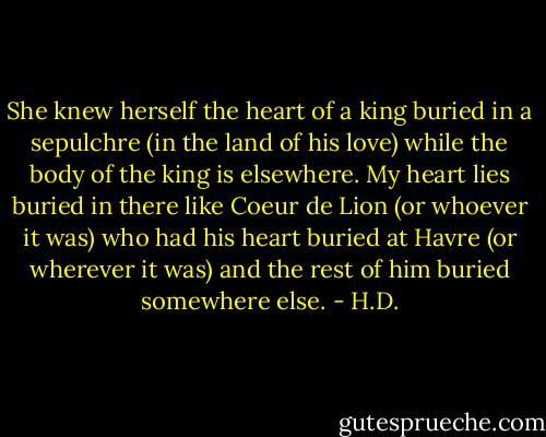 She knew herself the heart of a king buried in a sepulchre (in the land of his love) while the body of the king is elsewhere. My heart lies buried in there like Coeur de Lion (or whoever it was) who had his heart buried at Havre (or wherever it was) and the rest of him buried somewhere else. - H.D.