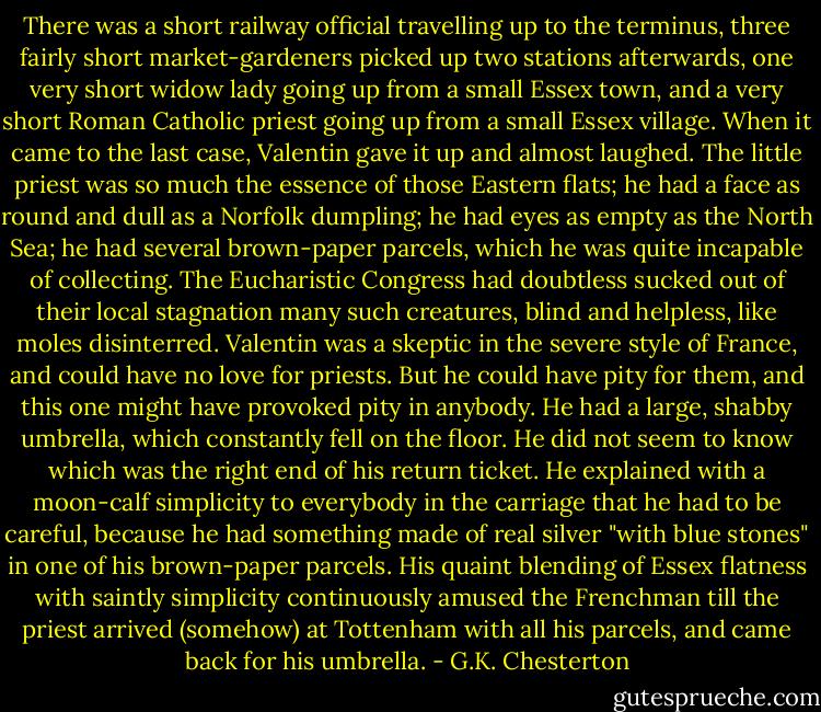 There was a short railway official travelling up to the terminus, three fairly short market-gardeners picked up two stations afterwards, one very short widow lady going up from a small Essex town, and a very short Roman Catholic priest going up from a small Essex village. When it came to the last case, Valentin gave it up and almost laughed. The little priest was so much the essence of those Eastern flats; he had a face as round and dull as a Norfolk dumpling; he had eyes as empty as the North Sea; he had several brown-paper parcels, which he was quite incapable of collecting. The Eucharistic Congress had doubtless sucked out of their local stagnation many such creatures, blind and helpless, like moles disinterred. Valentin was a skeptic in the severe style of France, and could have no love for priests. But he could have pity for them, and this one might have provoked pity in anybody. He had a large, shabby umbrella, which constantly fell on the floor. He did not seem to know which was the right end of his return ticket. He explained with a moon-calf simplicity to everybody in the carriage that he had to be careful, because he had something made of real silver "with blue stones" in one of his brown-paper parcels. His quaint blending of Essex flatness with saintly simplicity continuously amused the Frenchman till the priest arrived (somehow) at Tottenham with all his parcels, and came back for his umbrella. - G.K. Chesterton