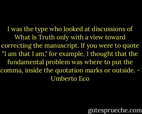 I was the type who looked at discussions of What Is Truth only with a view toward correcting the manuscript. If you were to quote "I am that I am," for example, I thought that the fundamental problem was where to put the comma, inside the quotation marks or outside. - Umberto Eco