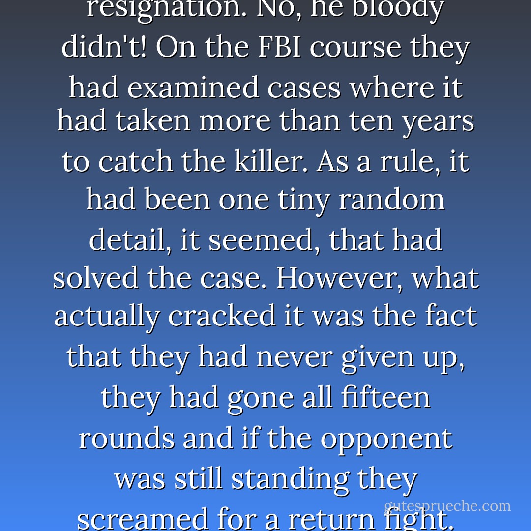 Harry sensed the onset of resignation. No, he bloody didn't! On the FBI course they had examined cases where it had taken more than ten years to catch the killer. As a rule, it had been one tiny random detail, it seemed, that had solved the case. However, what actually cracked it was the fact that they had never given up, they had gone all fifteen rounds and if the opponent was still standing they screamed for a return fight. - Jo Nesbø