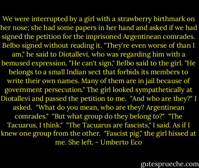 We were interrupted by a girl with a strawberry birthmark on her nose; she had some papers in her hand and asked if we had signed the petition for the imprisoned Argentinean comrades. Belbo signed without reading it. "They're even worse of than I am," he said to Diotallevi, who was regarding him with a bemused expression. "He can't sign," Belbo said to the girl. "He belongs to a small Indian sect that forbids its members to write their own names. Many of them are in jail because of government persecution." The girl looked sympathetically at Diotallevi and passed the petition to me.<br /><br />"And who are they?" I asked.<br /><br />"What do you mean, who are they? Argentinean comrades."<br /><br />"But what group do they belong to?"<br /><br />"The Tacuarus, I think."<br /><br />"The Tacuarus are fascists," I said. As if I knew one group from the other.<br /><br />"Fascist pig," the girl hissed at me. She left. - Umberto Eco