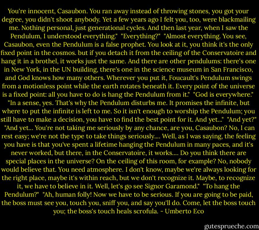 You're innocent, Casaubon. You ran away instead of throwing stones, you got your degree, you didn't shoot anybody. Yet a few years ago I felt you, too, were blackmailing me. Nothing personal, just generational cycles. And then last year, when I saw the Pendulum, I understood everything."<br /><br />"Everything?"<br /><br />"Almost everything. You see, Casaubon, even the Pendulum is a false prophet. You look at it, you think it's the only fixed point in the cosmos. but if you detach it from the ceiling of the Conservatoire and hang it in a brothel, it works just the same. And there are other pendulums: there's one in New York, in the UN building, there's one in the science museum in San Francisco, and God knows how many others. Wherever you put it, Foucault's Pendulum swings from a motionless point while the earth rotates beneath it. Every point of the universe is a fixed point: all you have to do is hang the Pendulum from it."<br /><br />"God is everywhere."<br /><br />"In a sense, yes. That's why the Pendulum disturbs me. It promises the infinite, but where to put the infinite is left to me. So it isn't enough to worship the Pendulum; you still have to make a decision, you have to find the best point for it. And yet..."<br /><br />"And yet?"<br /><br />"And yet... You're not taking me seriously by any chance, are you, Casaubon? No, I can rest easy; we're not the type to take things seriously.... Well, as I was saying, the feeling you have is that you've spent a lifetime hanging the Pendulum in many paces, and it's never worked, but there, in the Conservatoire, it works.... Do you think there are special places in the universe? On the ceiling of this room, for example? No, nobody would believe that. You need atmosphere. I don't know, maybe we're always looking for the right place, maybe it's within reach, but we don't recognize it. Maybe, to recognize it, we have to believe in it. Well, let's go see Signor Garamond."<br /><br />"To hang the Pendulum?"<br /><br />"Ah, human folly! Now we have to be serious. If you are going to be paid, the boss must see you, touch you, sniff you, and say you'll do. Come, let the boss touch you; the boss's touch heals scrofula. - Umberto Eco