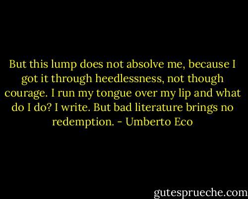 But this lump does not absolve me, because I got it through heedlessness, not though courage. I run my tongue over my lip and what do I do? I write. But bad literature brings no redemption. - Umberto Eco