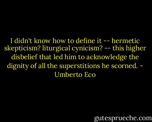 I didn't know how to define it -- hermetic skepticism? liturgical cynicism? -- this higher disbelief that led him to acknowledge the dignity of all the superstitions he scorned. - Umberto Eco