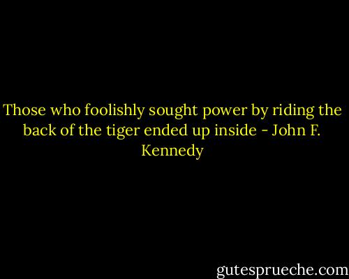 Those who foolishly sought power by riding the back of the tiger ended up inside - John F. Kennedy