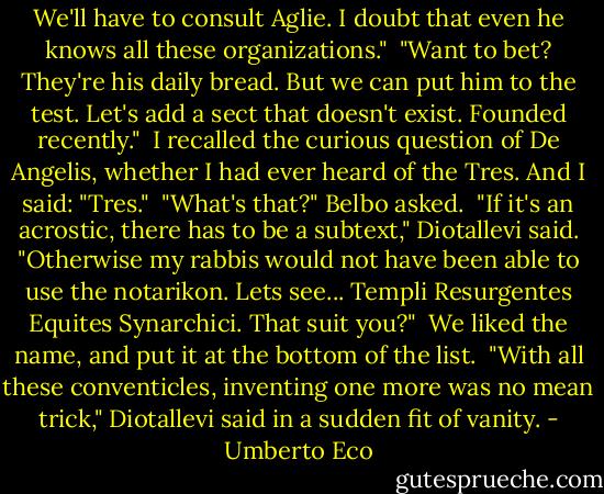 We'll have to consult Aglie. I doubt that even he knows all these organizations."<br /><br />"Want to bet? They're his daily bread. But we can put him to the test. Let's add a sect that doesn't exist. Founded recently."<br /><br />I recalled the curious question of De Angelis, whether I had ever heard of the Tres. And I said: "Tres."<br /><br />"What's that?" Belbo asked.<br /><br />"If it's an acrostic, there has to be a subtext," Diotallevi said. "Otherwise my rabbis would not have been able to use the notarikon. Lets see... Templi Resurgentes Equites Synarchici. That suit you?"<br /><br />We liked the name, and put it at the bottom of the list.<br /><br />"With all these conventicles, inventing one more was no mean trick," Diotallevi said in a sudden fit of vanity. - Umberto Eco