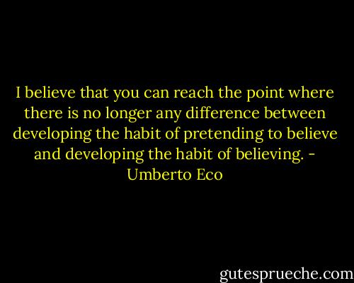 I believe that you can reach the point where there is no longer any difference between developing the habit of pretending to believe and developing the habit of believing. - Umberto Eco