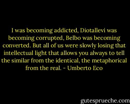 I was becoming addicted, Diotallevi was becoming corrupted, Belbo was becoming converted. But all of us were slowly losing that intellectual light that allows you always to tell the similar from the identical, the metaphorical from the real. - Umberto Eco