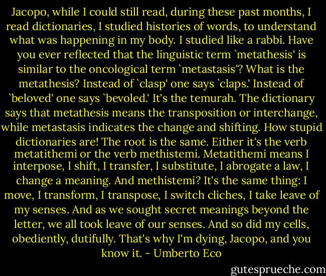 Jacopo, while I could still read, during these past months, I read dictionaries, I studied histories of words, to understand what was happening in my body. I studied like a rabbi. Have you ever reflected that the linguistic term `metathesis' is similar to the oncological term `metastasis'? What is the metathesis? Instead of `clasp' one says `claps.' Instead of `beloved' one says `bevoled.' It's the temurah. The dictionary says that metathesis means the transposition or interchange, while metastasis indicates the change and shifting. How stupid dictionaries are! The root is the same. Either it's the verb metatithemi or the verb methistemi. Metatithemi means I interpose, I shift, I transfer, I substitute, I abrogate a law, I change a meaning. And methistemi? It's the same thing: I move, I transform, I transpose, I switch cliches, I take leave of my senses. And as we sought secret meanings beyond the letter, we all took leave of our senses. And so did my cells, obediently, dutifully. That's why I'm dying, Jacopo, and you know it. - Umberto Eco