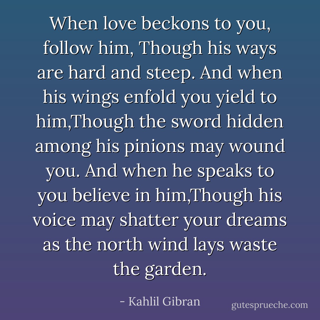 When love beckons to you, follow him,<br />Though his ways are hard and steep. And when his wings enfold you yield to him,Though the sword hidden among his pinions may wound you. And when he speaks to you believe in him,Though his voice may shatter your dreams as the north wind lays waste the garden. - Kahlil Gibran