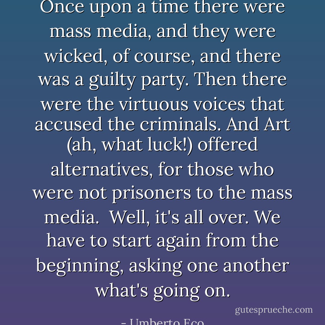 Once upon a time there were mass media, and they were wicked, of course, and there was a guilty party. Then there were the virtuous voices that accused the criminals. And Art (ah, what luck!) offered alternatives, for those who were not prisoners to the mass media.<br /><br />Well, it's all over. We have to start again from the beginning, asking one another what's going on. - Umberto Eco