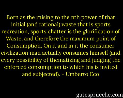 Born as the raising to the nth power of that initial (and rational) waste that is sports recreation, sports chatter is the glorification of Waste, and therefore the maximum point of Consumption. On it and in it the consumer civilization man actually consumes himself (and every possibility of thematizing and judging the enforced consumption to which his is invited and subjected). - Umberto Eco
