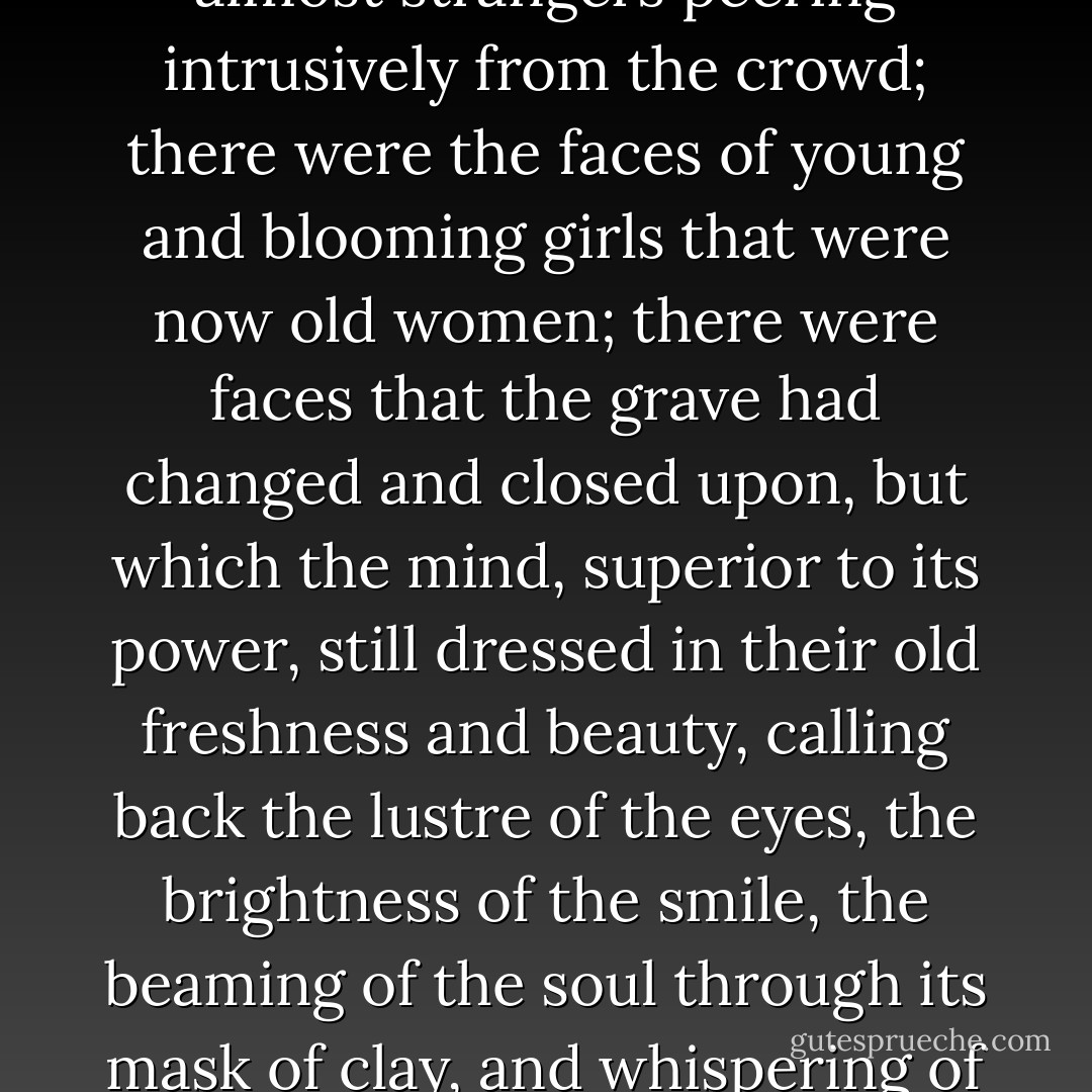 He wandered over them again. He had called them into view, and it was not easy to replace the shroud that had so long concealed them. There were the faces of friends, and foes, and of many that had been almost strangers peering intrusively from the crowd; there were the faces of young and blooming girls that were now old women; there were faces that the grave had changed and closed upon, but which the mind, superior to its power, still dressed in their old freshness and beauty, calling back the lustre of the eyes, the brightness of the smile, the beaming of the soul through its mask of clay, and whispering of beauty beyond the tomb, changed but to be heightened, and taken from earth only to be set up as a light, to shed a soft and gentle glow upon the path to Heaven... - Charles Dickens