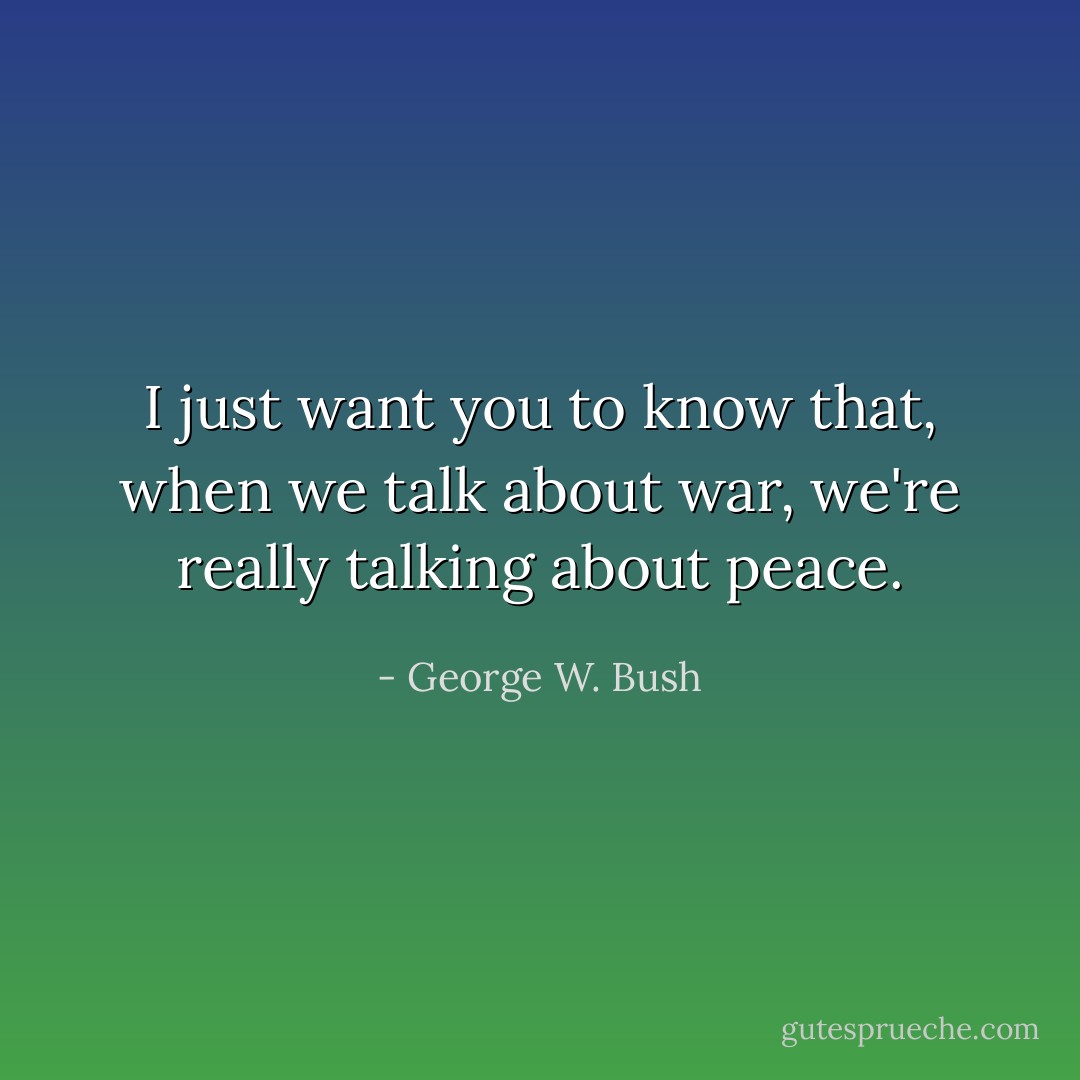 I just want you to know that, when we talk about war, we're really talking about peace. - George W. Bush