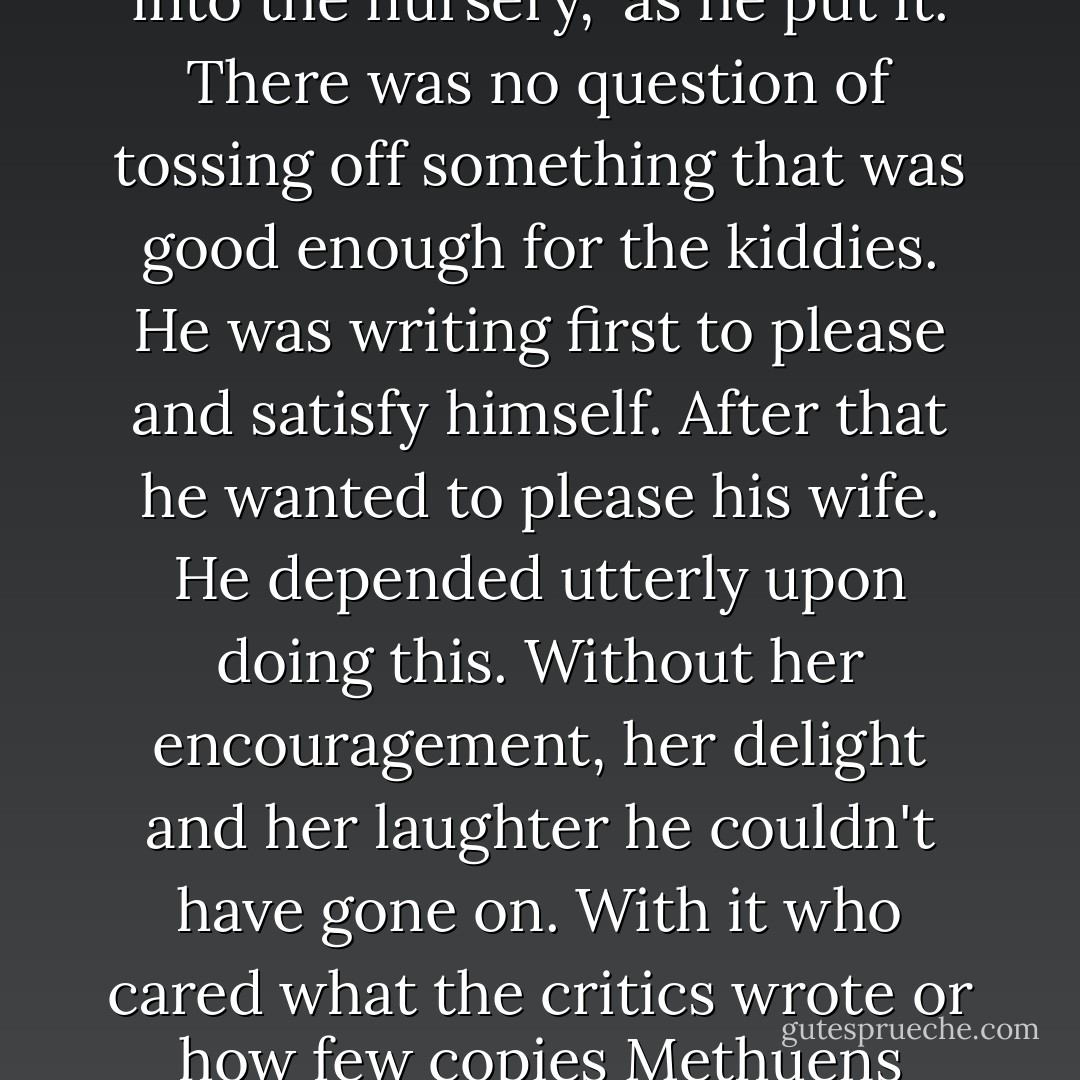 [Speculating thoughts after an interview with A. A. Milne] The main point was that Mr. Milne took his writing very seriously, "even though I was taking it into the nursery," as he put it. There was no question of tossing off something that was good enough for the kiddies. He was writing first to please and satisfy himself. After that he wanted to please his wife. He depended utterly upon doing this. Without her encouragement, her delight and her laughter he couldn't have gone on. With it who cared what the critics wrote or how few copies Methuens sold? Then he hoped to please his boy. This came third, not first, as so many people supposed. - Christopher Milne