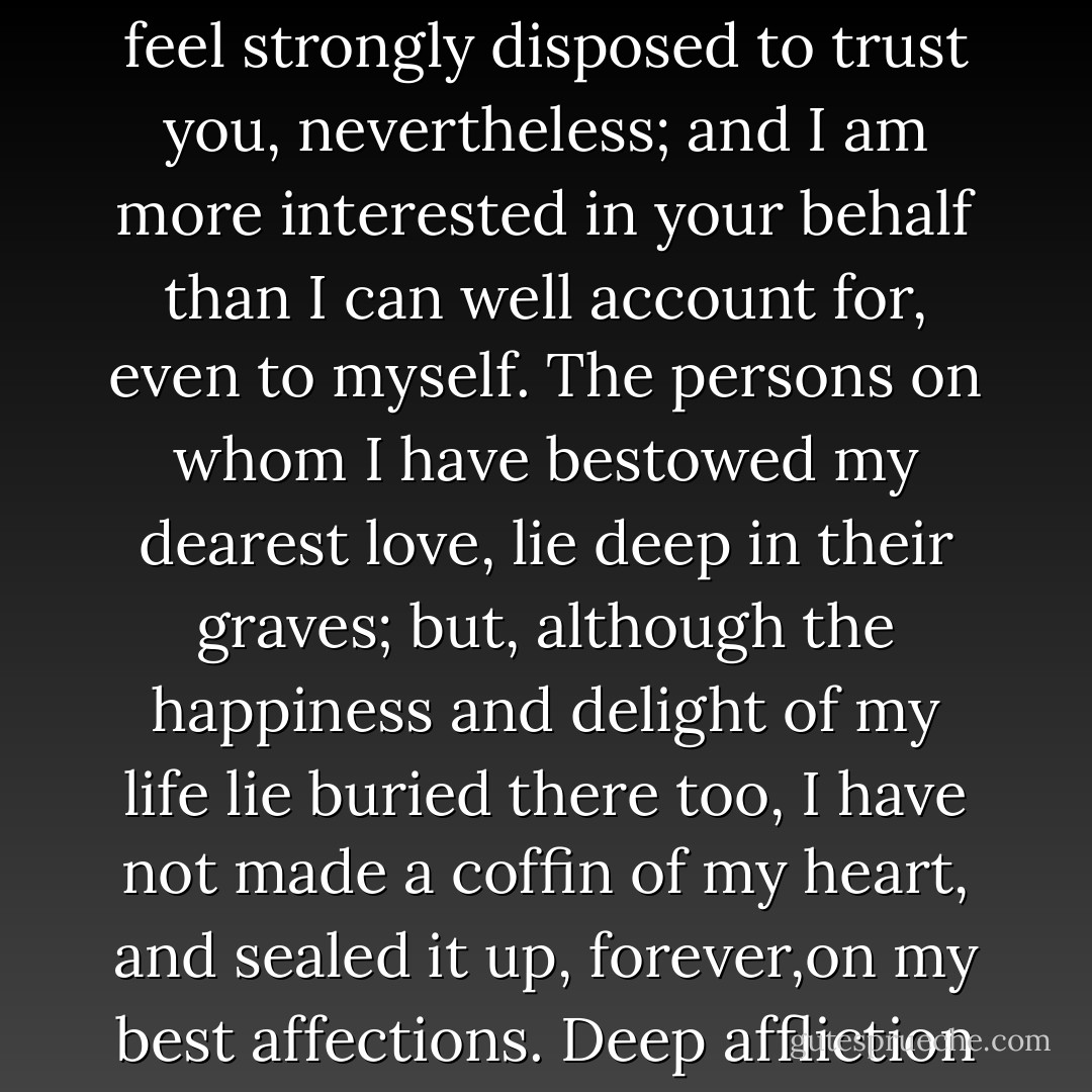 I have been deceived, before, in the objects whom I have endeavoured to benefit; but I feel strongly disposed to trust you, nevertheless; and I am more interested in your behalf than I can well account for, even to myself. The persons on whom I have bestowed my dearest love, lie deep in their graves; but, although the happiness and delight of my life lie buried there too, I have not made a coffin of my heart, and sealed it up, forever,on my best affections. Deep affliction has but strengthened and refined them... - Charles Dickens