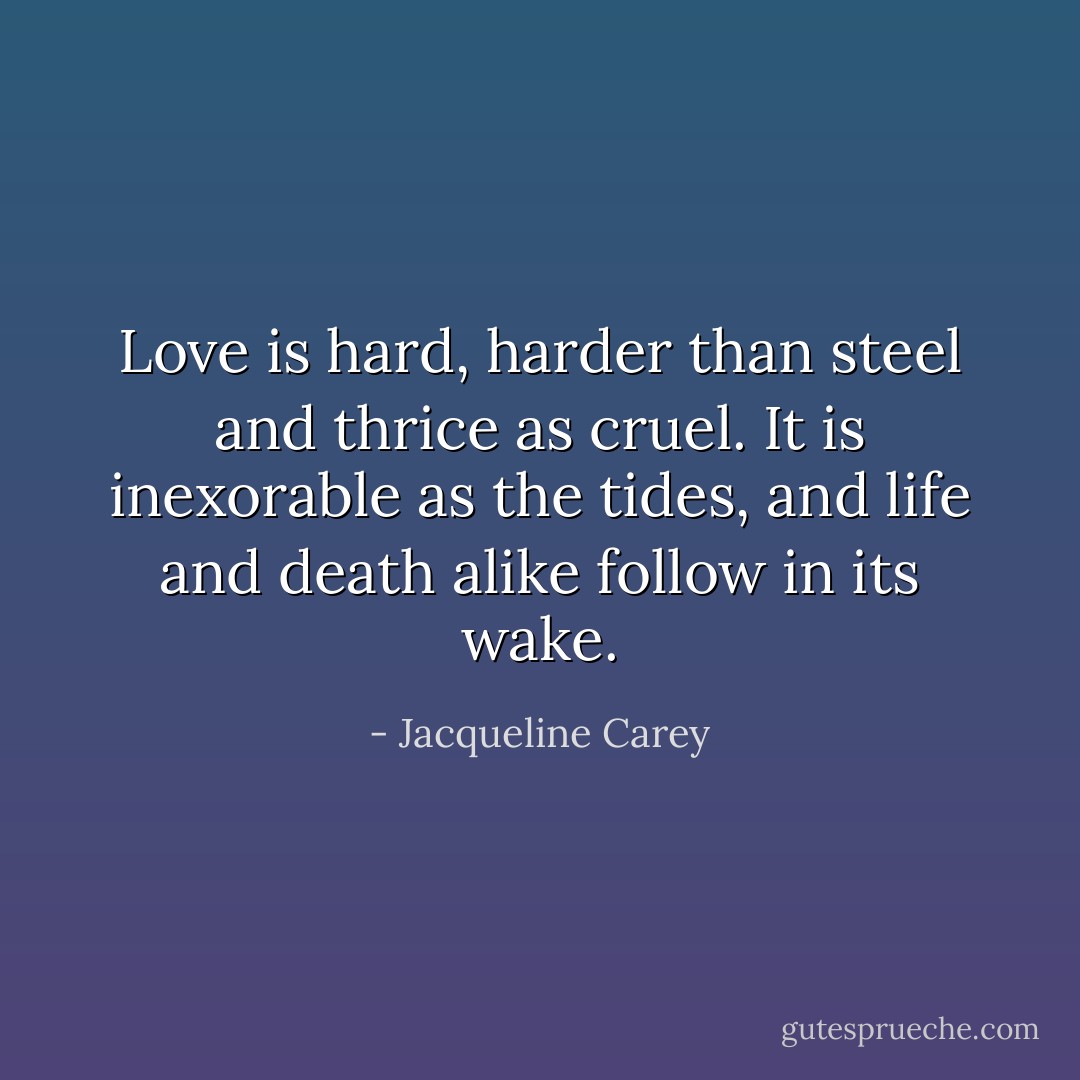 Love is hard, harder than steel and thrice as cruel. It is inexorable as the tides, and life and death alike follow in its wake. - Jacqueline Carey