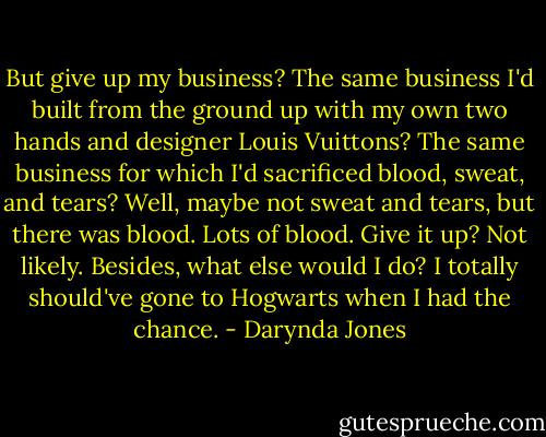 But give up my business? The same business I'd built from the ground up with my own two hands and designer Louis Vuittons? The same business for which I'd sacrificed blood, sweat, and tears? Well, maybe not sweat and tears, but there was blood. Lots of blood. Give it up? Not likely. Besides, what else would I do? I totally should've gone to Hogwarts when I had the chance. - Darynda Jones