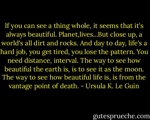 If you can see a thing whole, it seems that it's always beautiful. Planet,lives...But close up, a world's all dirt and rocks. And day to day, life's a hard job, you get tired, you lose the pattern. You need distance, interval. The way to see how beautiful the earth is, is to see it as the moon. The way to see how beautiful life is, is from the vantage point of death. - Ursula K. Le Guin
