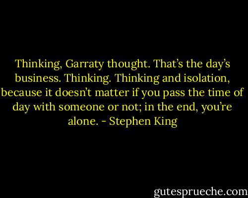 Thinking, Garraty thought. That’s the day’s business. Thinking. Thinking and isolation, because it doesn’t matter if you pass the time of day with someone or not; in the end, you’re alone. - Stephen King