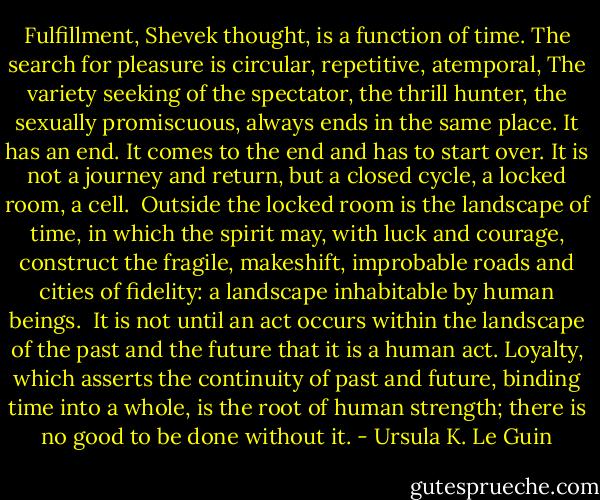 Fulfillment, Shevek thought, is a function of time. The search for pleasure is circular, repetitive, atemporal, The variety seeking of the spectator, the thrill hunter, the sexually promiscuous, always ends in the same place. It has an end. It comes to the end and has to start over. It is not a journey and return, but a closed cycle, a locked room, a cell. <br />Outside the locked room is the landscape of time, in which the spirit may, with luck and courage, construct the fragile, makeshift, improbable roads and cities of fidelity: a landscape inhabitable by human beings. <br />It is not until an act occurs within the landscape of the past and the future that it is a human act. Loyalty, which asserts the continuity of past and future, binding time into a whole, is the root of human strength; there is no good to be done without it. - Ursula K. Le Guin