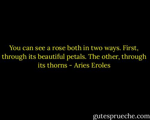 You can see a rose both in two ways. First, through its beautiful petals. The other, through its thorns - Aries Eroles