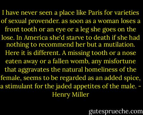 I have never seen a place like Paris for varieties of sexual provender. as soon as a woman loses a front tooth or an eye or a leg she goes on the lose. In America she'd starve to death if she had nothing to recommend her but a mutilation. Here it is different. A missing tooth or a nose eaten away or a fallen womb, any misfortune that aggravates the natural homeliness of the female, seems to be regarded as an added spice, a stimulant for the jaded appetites of the male. - Henry Miller